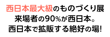 西日本最大級のものづくり展 来場者の90%が西日本。西日本で拡販する絶好の場！