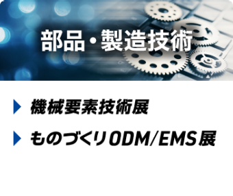 部品・製造技術 ： 機械要素技術展、ものづくり ODM/EMS 展