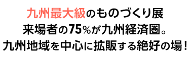 九州最大級のものづくり展　来場者の75%が九州経済圏。九州地域を中心に拡販する絶好の場！